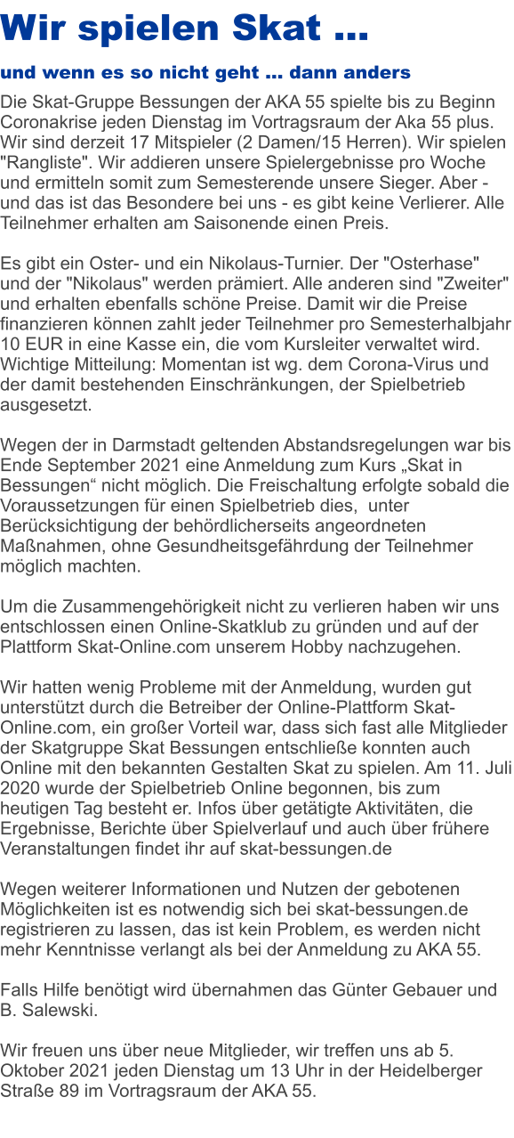 Wir spielen Skat … und wenn es so nicht geht … dann anders Die Skat-Gruppe Bessungen der AKA 55 spielte bis zu Beginn Coronakrise jeden Dienstag im Vortragsraum der Aka 55 plus. Wir sind derzeit 17 Mitspieler (2 Damen/15 Herren). Wir spielen "Rangliste". Wir addieren unsere Spielergebnisse pro Woche und ermitteln somit zum Semesterende unsere Sieger. Aber - und das ist das Besondere bei uns - es gibt keine Verlierer. Alle Teilnehmer erhalten am Saisonende einen Preis.  Es gibt ein Oster- und ein Nikolaus-Turnier. Der "Osterhase" und der "Nikolaus" werden prämiert. Alle anderen sind "Zweiter" und erhalten ebenfalls schöne Preise. Damit wir die Preise finanzieren können zahlt jeder Teilnehmer pro Semesterhalbjahr 10 EUR in eine Kasse ein, die vom Kursleiter verwaltet wird. Wichtige Mitteilung: Momentan ist wg. dem Corona-Virus und der damit bestehenden Einschränkungen, der Spielbetrieb ausgesetzt. Wegen der in Darmstadt geltenden Abstandsregelungen war bis Ende September 2021 eine Anmeldung zum Kurs „Skat in Bessungen“ nicht möglich. Die Freischaltung erfolgte sobald die Voraussetzungen für einen Spielbetrieb dies,  unter Berücksichtigung der behördlicherseits angeordneten Maßnahmen, ohne Gesundheitsgefährdung der Teilnehmer möglich machten.  Um die Zusammengehörigkeit nicht zu verlieren haben wir uns entschlossen einen Online-Skatklub zu gründen und auf der Plattform Skat-Online.com unserem Hobby nachzugehen.   Wir hatten wenig Probleme mit der Anmeldung, wurden gut unterstützt durch die Betreiber der Online-Plattform Skat-Online.com, ein großer Vorteil war, dass sich fast alle Mitglieder der Skatgruppe Skat Bessungen entschließe konnten auch Online mit den bekannten Gestalten Skat zu spielen. Am 11. Juli 2020 wurde der Spielbetrieb Online begonnen, bis zum heutigen Tag besteht er. Infos über getätigte Aktivitäten, die Ergebnisse, Berichte über Spielverlauf und auch über frühere Veranstaltungen findet ihr auf skat-bessungen.de  Wegen weiterer Informationen und Nutzen der gebotenen Möglichkeiten ist es notwendig sich bei skat-bessungen.de registrieren zu lassen, das ist kein Problem, es werden nicht mehr Kenntnisse verlangt als bei der Anmeldung zu AKA 55.  Falls Hilfe benötigt wird übernahmen das Günter Gebauer und B. Salewski.  Wir freuen uns über neue Mitglieder, wir treffen uns ab 5. Oktober 2021 jeden Dienstag um 13 Uhr in der Heidelberger Straße 89 im Vortragsraum der AKA 55.